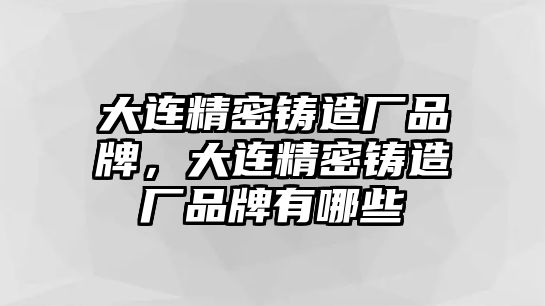 大連精密鑄造廠品牌，大連精密鑄造廠品牌有哪些