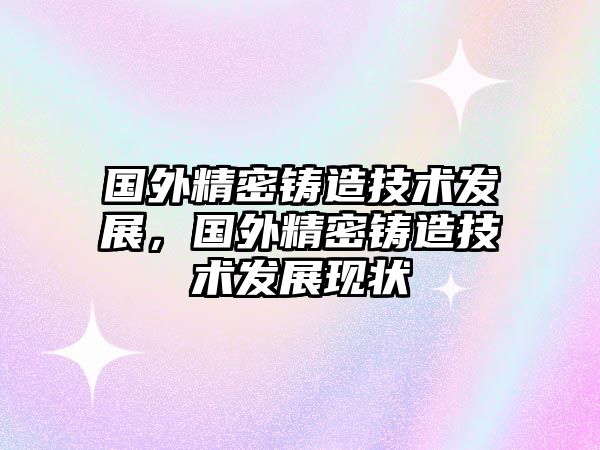 國外精密鑄造技術(shù)發(fā)展，國外精密鑄造技術(shù)發(fā)展現(xiàn)狀