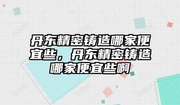 丹東精密鑄造哪家便宜些，丹東精密鑄造哪家便宜些啊