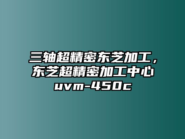 三軸超精密東芝加工，東芝超精密加工中心uvm-450c