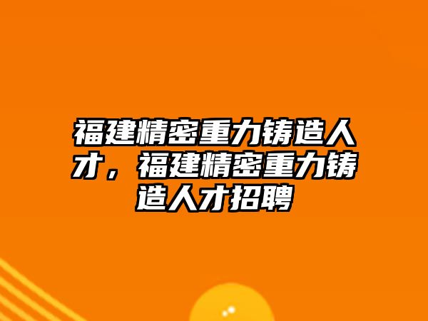 福建精密重力鑄造人才，福建精密重力鑄造人才招聘