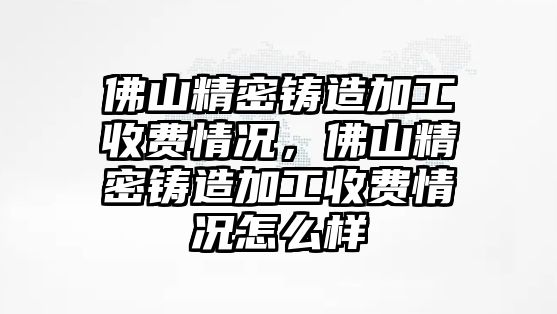 佛山精密鑄造加工收費(fèi)情況，佛山精密鑄造加工收費(fèi)情況怎么樣