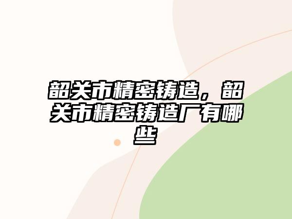 韶關(guān)市精密鑄造，韶關(guān)市精密鑄造廠有哪些