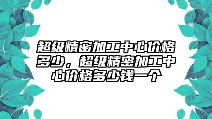 超級精密加工中心價格多少，超級精密加工中心價格多少錢一個