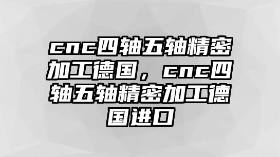 cnc四軸五軸精密加工德國，cnc四軸五軸精密加工德國進口