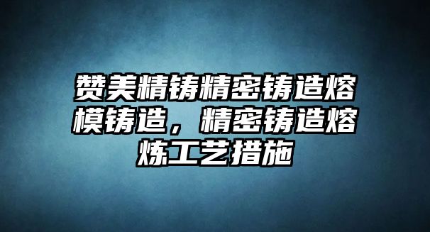 贊美精鑄精密鑄造熔模鑄造，精密鑄造熔煉工藝措施