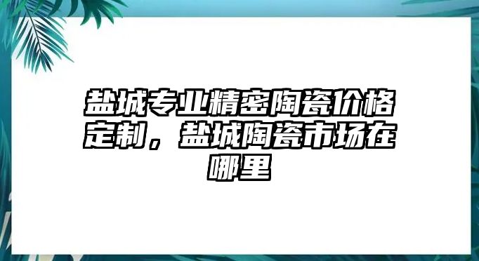 鹽城專業(yè)精密陶瓷價格定制，鹽城陶瓷市場在哪里