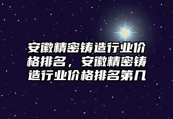 安徽精密鑄造行業(yè)價(jià)格排名，安徽精密鑄造行業(yè)價(jià)格排名第幾