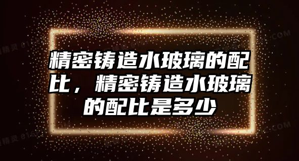 精密鑄造水玻璃的配比，精密鑄造水玻璃的配比是多少