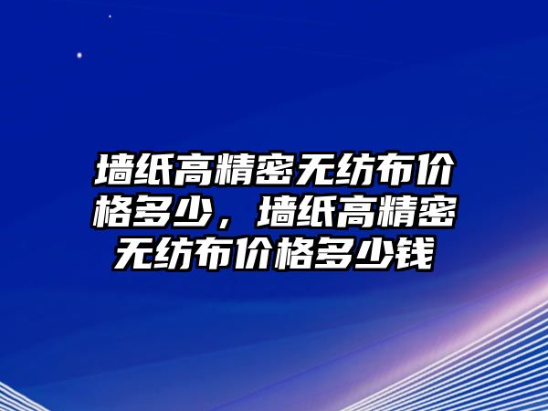 墻紙高精密無紡布價格多少，墻紙高精密無紡布價格多少錢