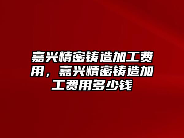 嘉興精密鑄造加工費用，嘉興精密鑄造加工費用多少錢