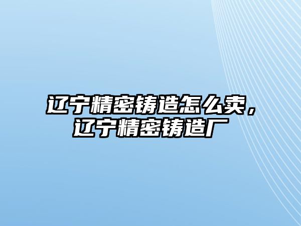 遼寧精密鑄造怎么賣，遼寧精密鑄造廠