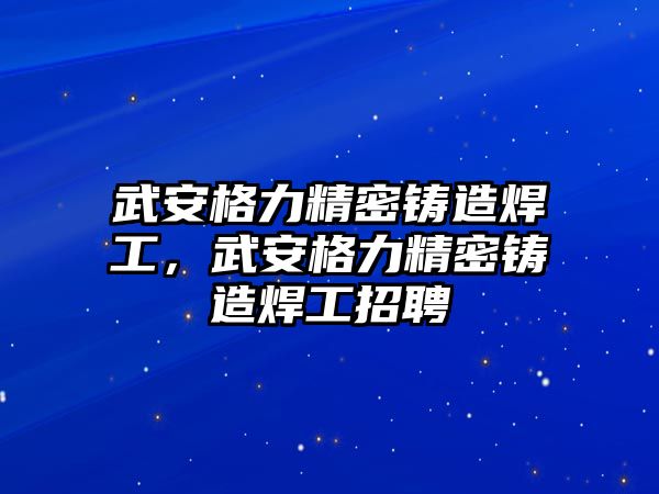 武安格力精密鑄造焊工，武安格力精密鑄造焊工招聘