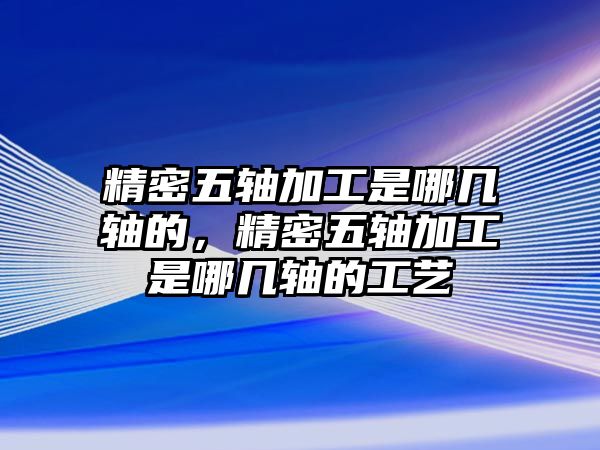 精密五軸加工是哪幾軸的，精密五軸加工是哪幾軸的工藝