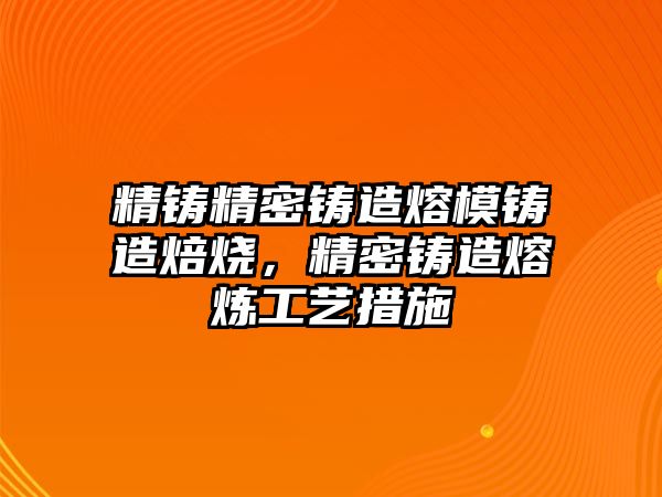 精鑄精密鑄造熔模鑄造焙燒，精密鑄造熔煉工藝措施