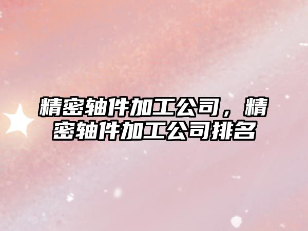 精密軸件加工公司，精密軸件加工公司排名