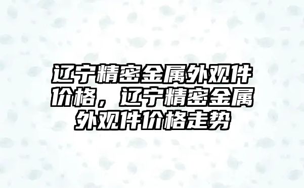 遼寧精密金屬外觀件價格，遼寧精密金屬外觀件價格走勢