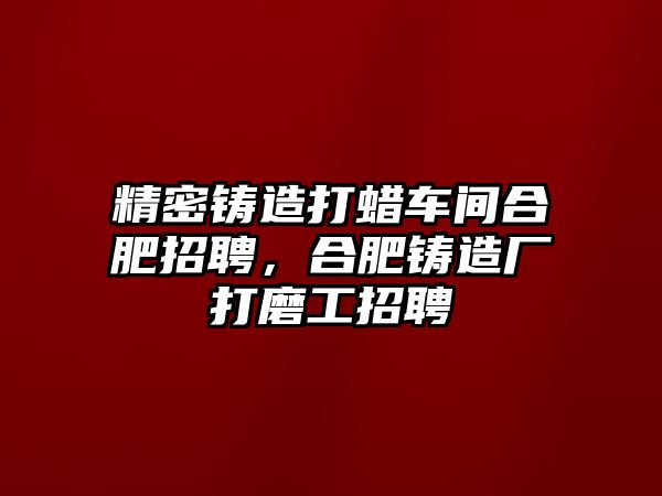 精密鑄造打蠟車間合肥招聘，合肥鑄造廠打磨工招聘