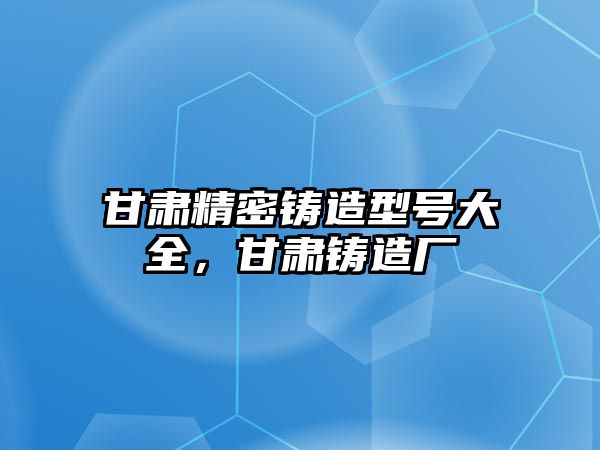 甘肅精密鑄造型號大全，甘肅鑄造廠