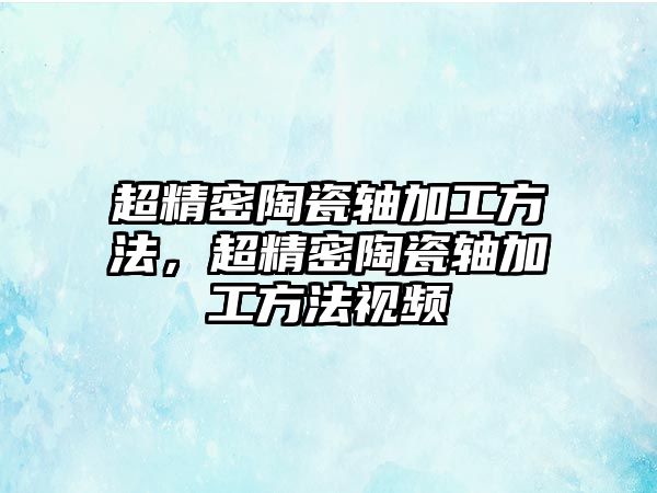 超精密陶瓷軸加工方法，超精密陶瓷軸加工方法視頻