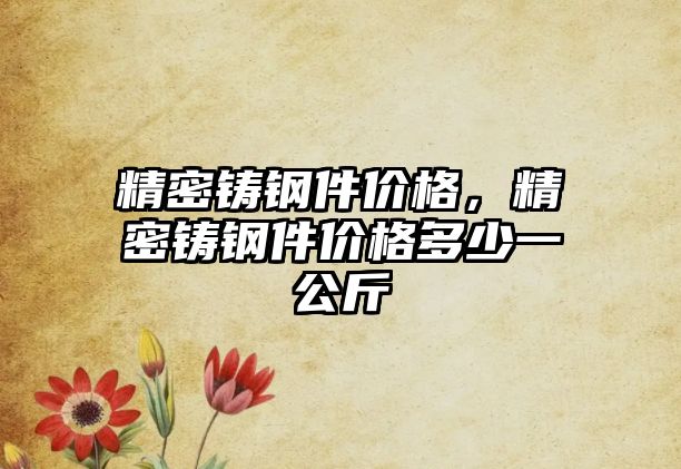 精密鑄鋼件價(jià)格，精密鑄鋼件價(jià)格多少一公斤