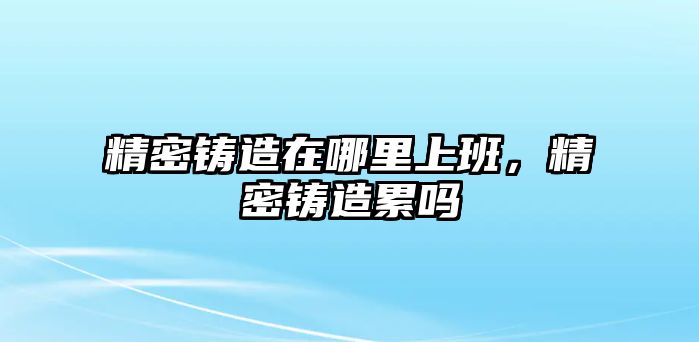 精密鑄造在哪里上班，精密鑄造累嗎