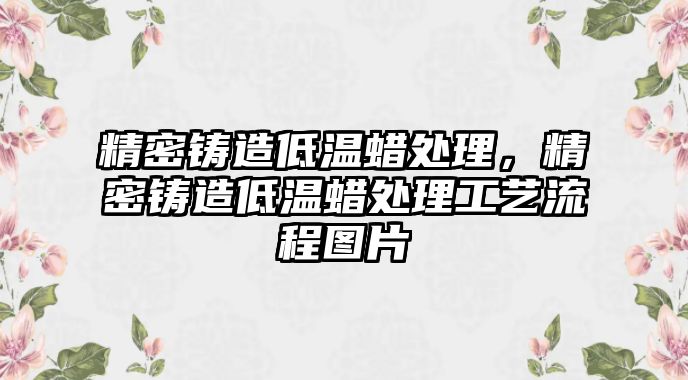 精密鑄造低溫蠟處理，精密鑄造低溫蠟處理工藝流程圖片