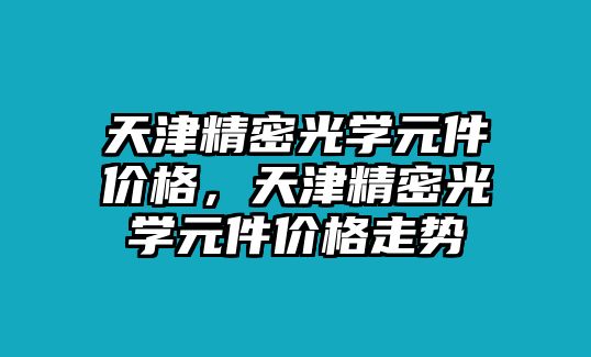 天津精密光學(xué)元件價(jià)格，天津精密光學(xué)元件價(jià)格走勢(shì)