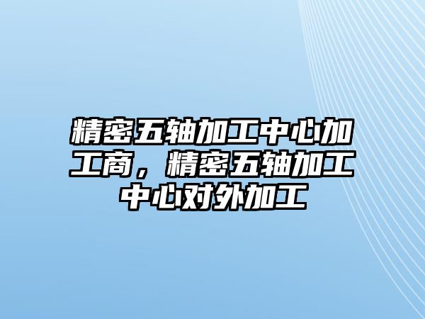 精密五軸加工中心加工商，精密五軸加工中心對外加工