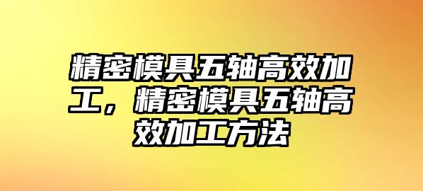 精密模具五軸高效加工，精密模具五軸高效加工方法