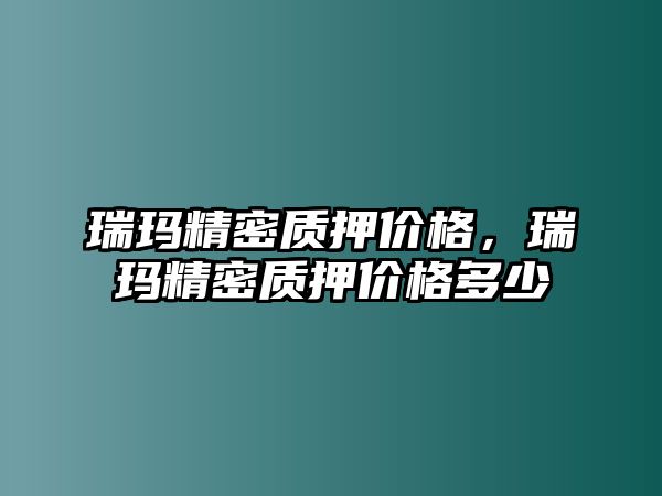 瑞瑪精密質(zhì)押價(jià)格，瑞瑪精密質(zhì)押價(jià)格多少