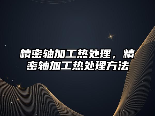 精密軸加工熱處理，精密軸加工熱處理方法