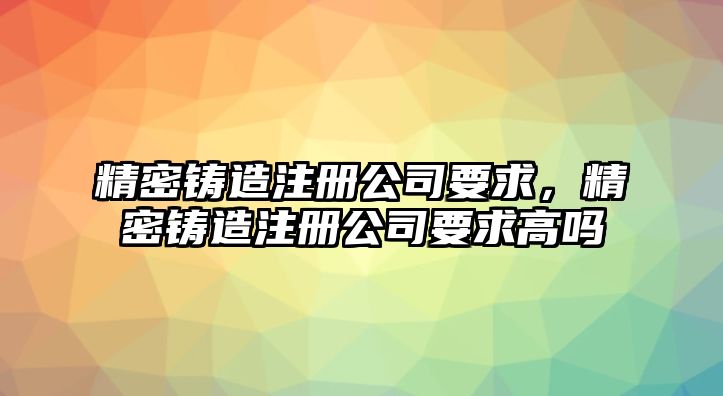 精密鑄造注冊(cè)公司要求，精密鑄造注冊(cè)公司要求高嗎