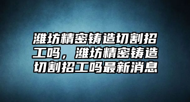 濰坊精密鑄造切割招工嗎，濰坊精密鑄造切割招工嗎最新消息