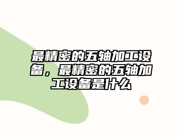 最精密的五軸加工設(shè)備，最精密的五軸加工設(shè)備是什么