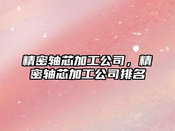 精密軸芯加工公司，精密軸芯加工公司排名