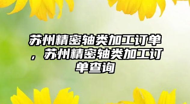 蘇州精密軸類加工訂單，蘇州精密軸類加工訂單查詢