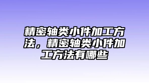 精密軸類小件加工方法，精密軸類小件加工方法有哪些