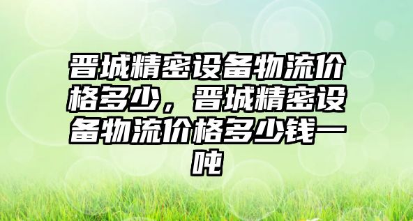 晉城精密設(shè)備物流價格多少，晉城精密設(shè)備物流價格多少錢一噸