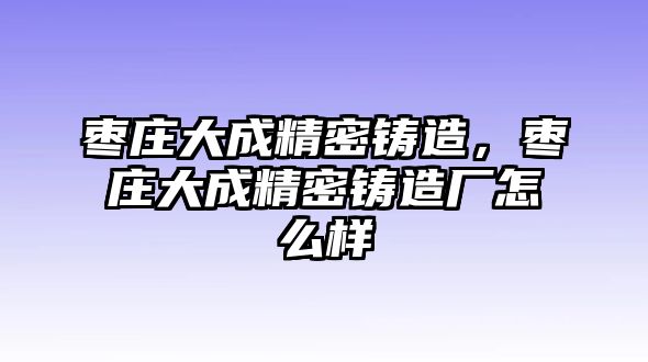 棗莊大成精密鑄造，棗莊大成精密鑄造廠怎么樣