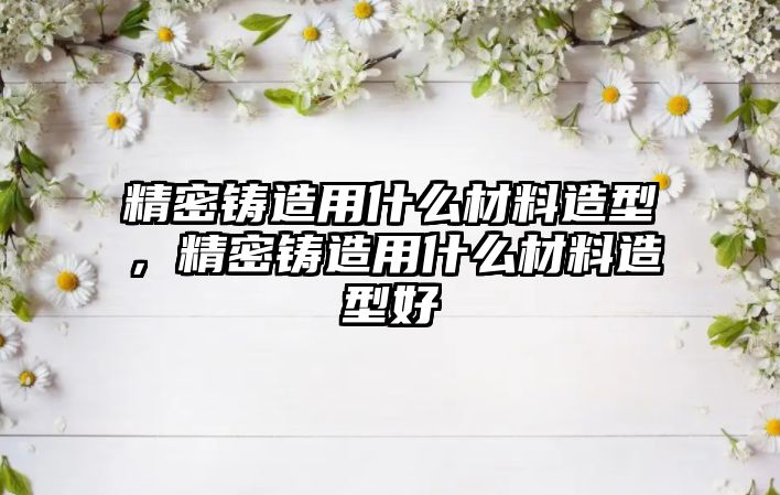 精密鑄造用什么材料造型，精密鑄造用什么材料造型好