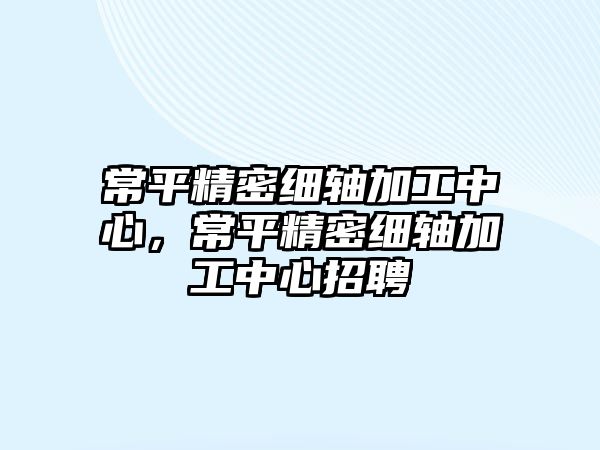 常平精密細軸加工中心，常平精密細軸加工中心招聘