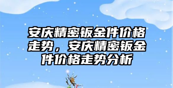 安慶精密鈑金件價格走勢，安慶精密鈑金件價格走勢分析