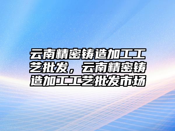 云南精密鑄造加工工藝批發(fā)，云南精密鑄造加工工藝批發(fā)市場