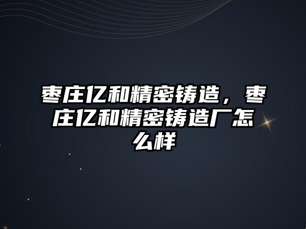 棗莊億和精密鑄造，棗莊億和精密鑄造廠怎么樣