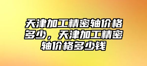 天津加工精密軸價格多少，天津加工精密軸價格多少錢