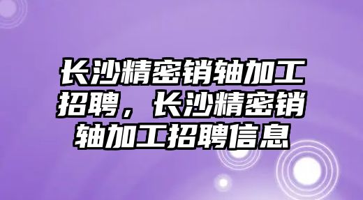 長沙精密銷軸加工招聘，長沙精密銷軸加工招聘信息