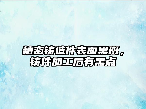 精密鑄造件表面黑斑，鑄件加工后有黑點(diǎn)