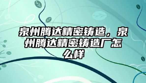 泉州騰達(dá)精密鑄造，泉州騰達(dá)精密鑄造廠怎么樣