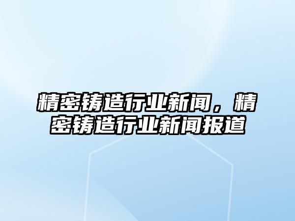 精密鑄造行業(yè)新聞，精密鑄造行業(yè)新聞報道